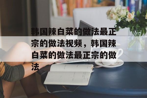 韩国辣白菜的做法最正宗的做法视频，韩国辣白菜的做法最正宗的做法-第1张图片-