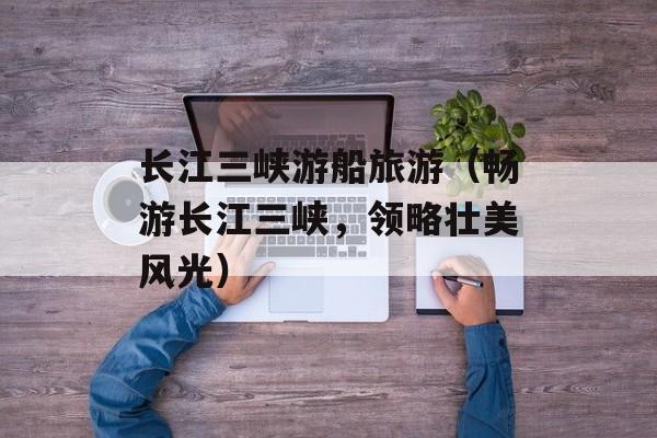长江三峡游船旅游（畅游长江三峡，领略壮美风光）-第1张图片-