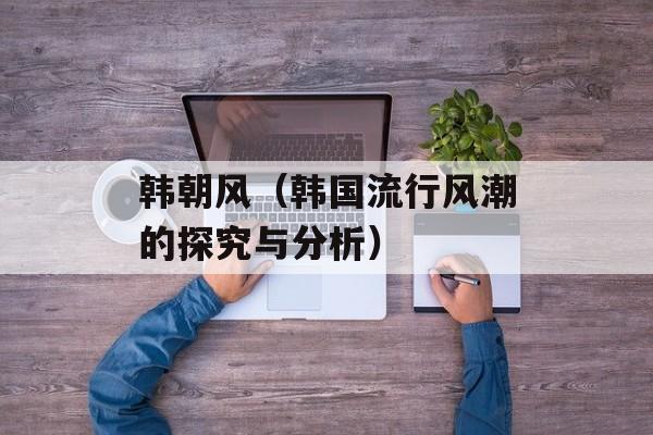 韩朝风（韩国流行风潮的探究与分析）-第1张图片-