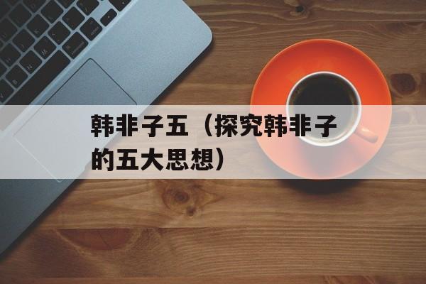 韩非子五（探究韩非子的五大思想）-第1张图片-