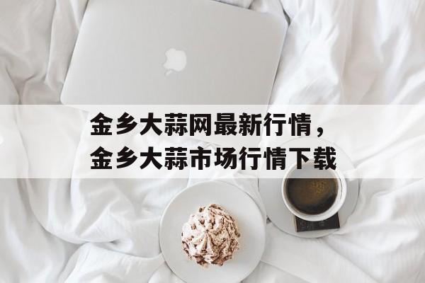 金乡大蒜网最新行情，金乡大蒜市场行情下载-第1张图片-