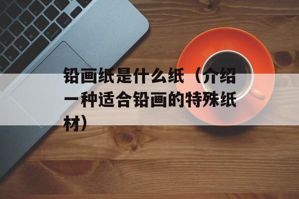 铅画纸是什么纸（介绍一种适合铅画的特殊纸材）-第1张图片-