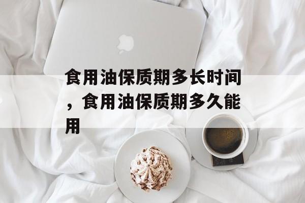 食用油保质期多长时间，食用油保质期多久能用-第1张图片-