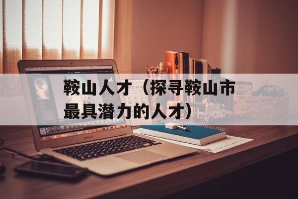 鞍山人才（探寻鞍山市最具潜力的人才）-第1张图片-