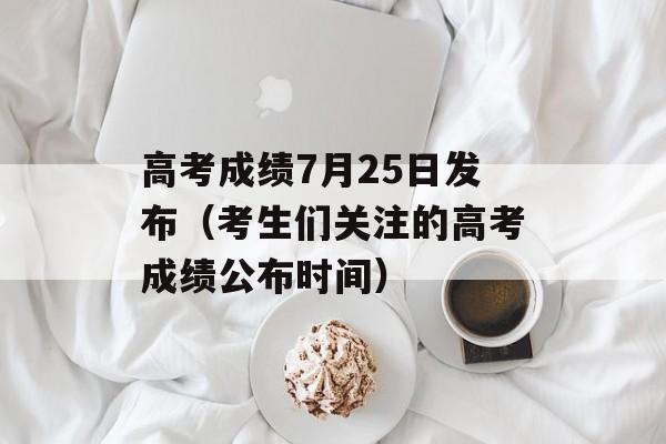 高考成绩7月25日发布（考生们关注的高考成绩公布时间）-第1张图片-