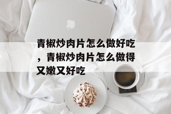 青椒炒肉片怎么做好吃，青椒炒肉片怎么做得又嫩又好吃-第1张图片-