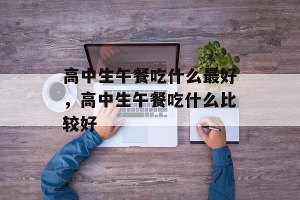 高中生午餐吃什么最好，高中生午餐吃什么比较好-第1张图片-