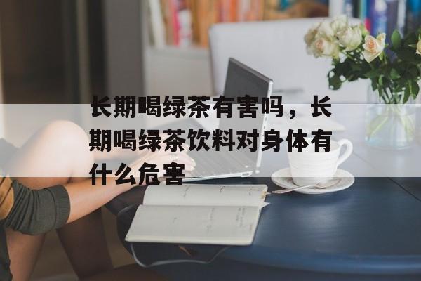 长期喝绿茶有害吗，长期喝绿茶饮料对身体有什么危害-第1张图片-