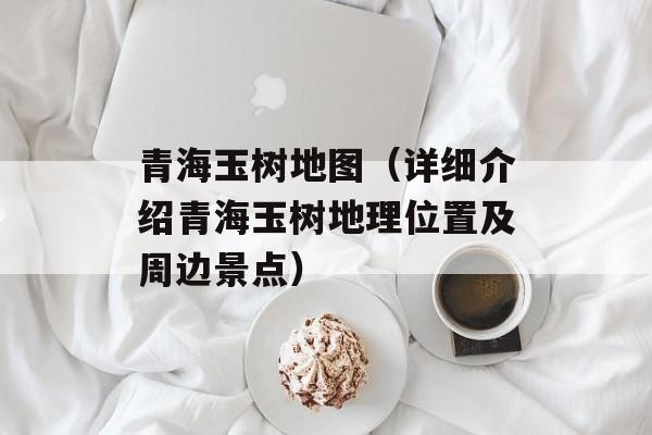 青海玉树地图（详细介绍青海玉树地理位置及周边景点）-第1张图片-