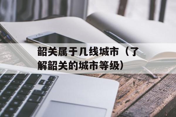 韶关属于几线城市（了解韶关的城市等级）-第1张图片-