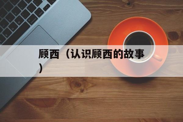 顾西（认识顾西的故事）-第1张图片-