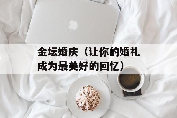 金坛婚庆（让你的婚礼成为最美好的回忆）-第1张图片-