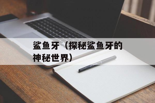 鲨鱼牙（探秘鲨鱼牙的神秘世界）-第1张图片-