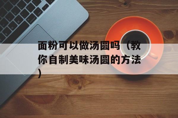 面粉可以做汤圆吗（教你自制美味汤圆的方法）-第1张图片-