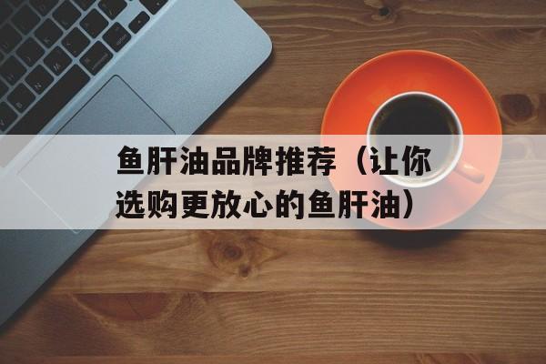 鱼肝油品牌推荐（让你选购更放心的鱼肝油）-第1张图片-
