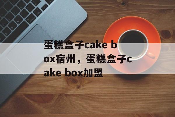 蛋糕盒子cake box宿州，蛋糕盒子cake box加盟-第1张图片-