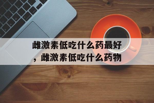 雌激素低吃什么药最好，雌激素低吃什么药物-第1张图片-
