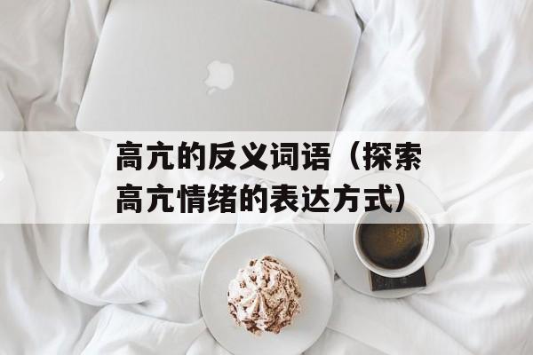 高亢的反义词语（探索高亢情绪的表达方式）-第1张图片-