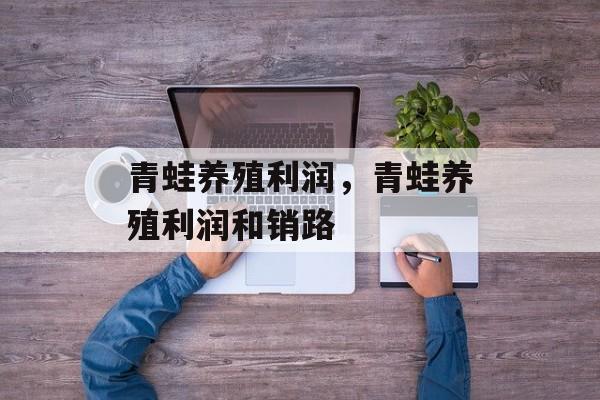青蛙养殖利润，青蛙养殖利润和销路-第1张图片-