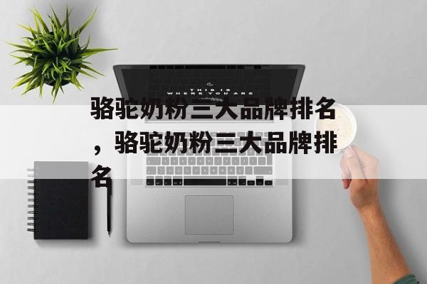 骆驼奶粉三大品牌排名，骆驼奶粉三大品牌排名-第1张图片-