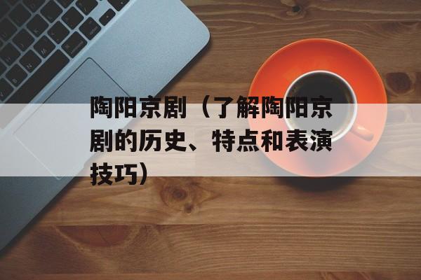 陶阳京剧（了解陶阳京剧的历史、特点和表演技巧）-第1张图片-