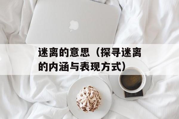 迷离的意思（探寻迷离的内涵与表现方式）-第1张图片-