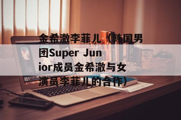 金希澈李菲儿（韩国男团Super Junior成员金希澈与女演员李菲儿的合作）-第1张图片-