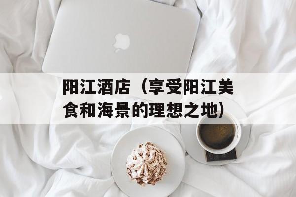 阳江酒店（享受阳江美食和海景的理想之地）-第1张图片-