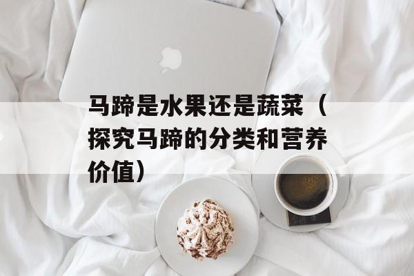 马蹄是水果还是蔬菜（探究马蹄的分类和营养价值）-第1张图片-