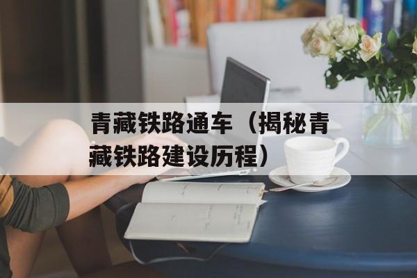 青藏铁路通车（揭秘青藏铁路建设历程）-第1张图片-