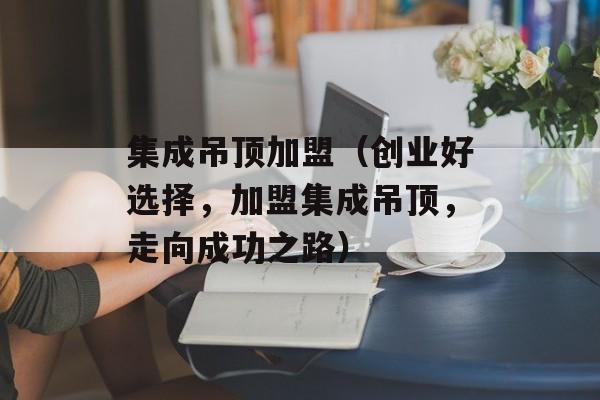 集成吊顶加盟（创业好选择，加盟集成吊顶，走向成功之路）-第1张图片-
