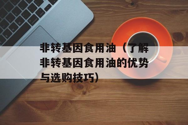 非转基因食用油（了解非转基因食用油的优势与选购技巧）-第1张图片-