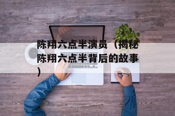 陈翔六点半演员（揭秘陈翔六点半背后的故事）-第1张图片-