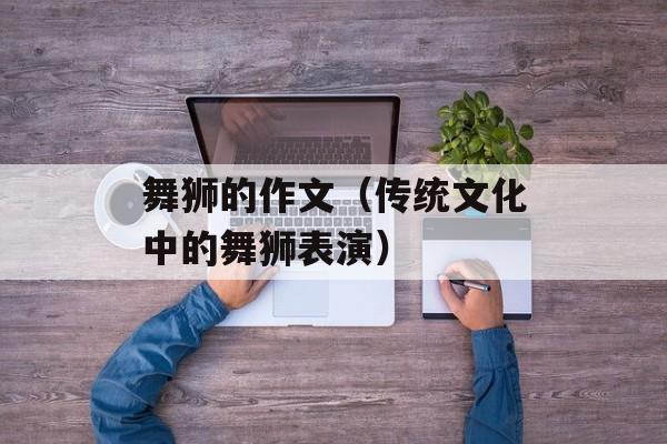 舞狮的作文（传统文化中的舞狮表演）-第1张图片-