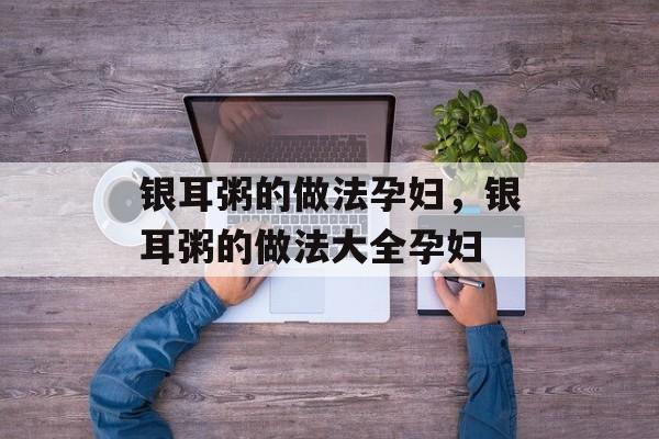 银耳粥的做法孕妇，银耳粥的做法大全孕妇-第1张图片-