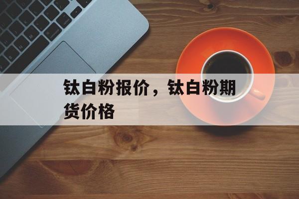 钛白粉报价，钛白粉期货价格-第1张图片-