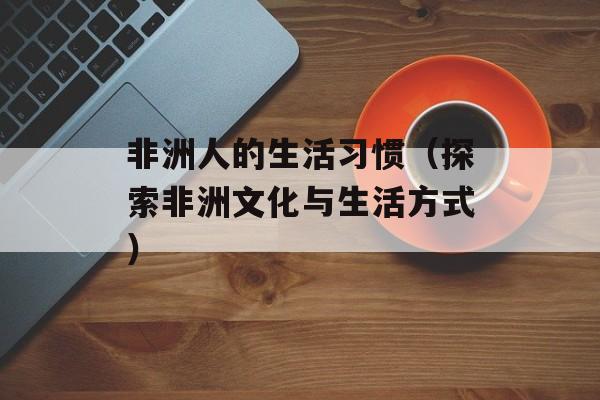 非洲人的生活习惯（探索非洲文化与生活方式）-第1张图片-