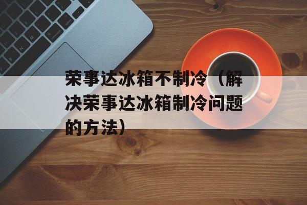 荣事达冰箱不制冷（解决荣事达冰箱制冷问题的方法）-第1张图片-