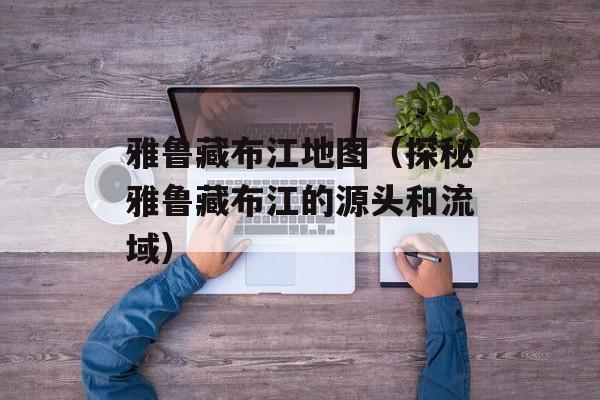 雅鲁藏布江地图（探秘雅鲁藏布江的源头和流域）-第1张图片-