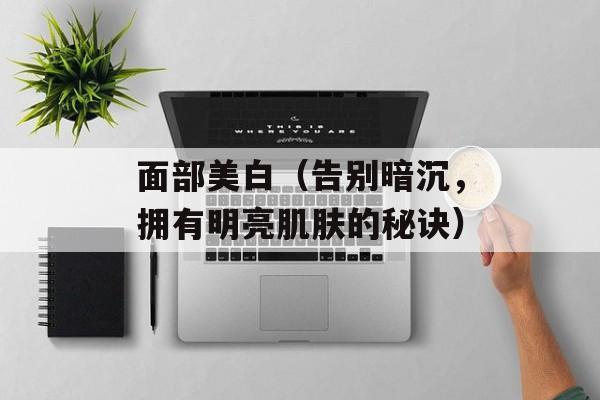 面部美白（告别暗沉，拥有明亮肌肤的秘诀）-第1张图片-