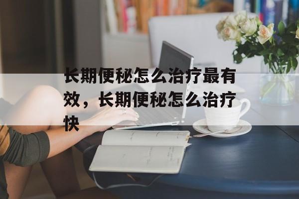 长期便秘怎么治疗最有效，长期便秘怎么治疗快-第1张图片-