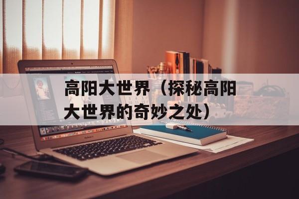 高阳大世界（探秘高阳大世界的奇妙之处）-第1张图片-
