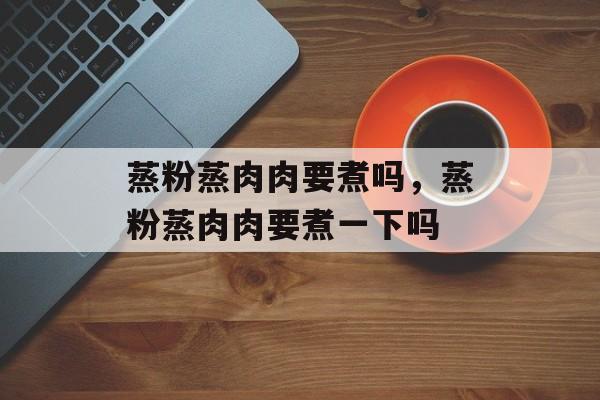 蒸粉蒸肉肉要煮吗，蒸粉蒸肉肉要煮一下吗-第1张图片-