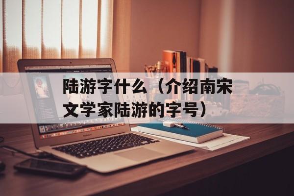 陆游字什么（介绍南宋文学家陆游的字号）-第1张图片-