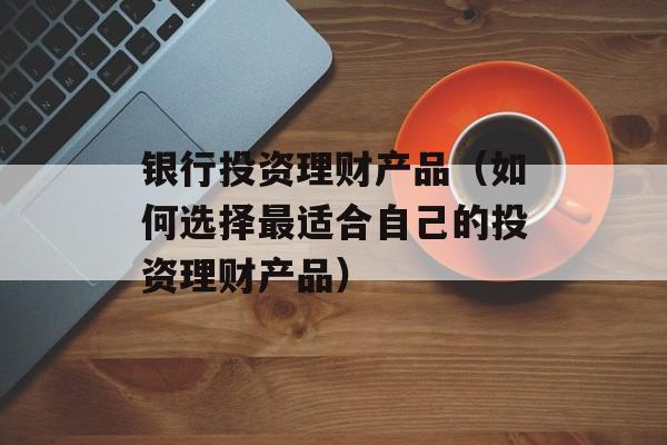 银行投资理财产品（如何选择最适合自己的投资理财产品）-第1张图片-
