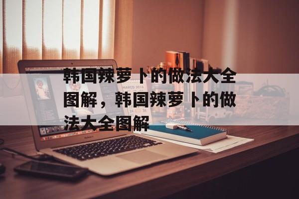 韩国辣萝卜的做法大全图解，韩国辣萝卜的做法大全图解-第1张图片-