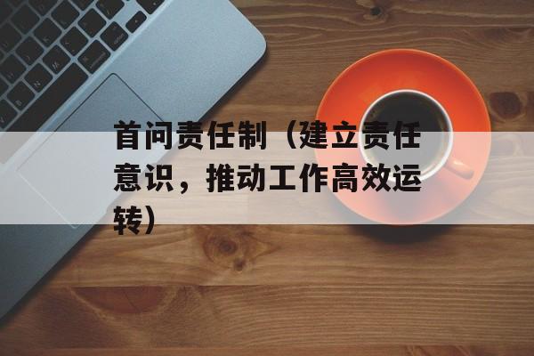 首问责任制（建立责任意识，推动工作高效运转）-第1张图片-