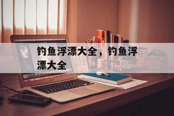 钓鱼浮漂大全，钓鱼浮漂大全-第1张图片-