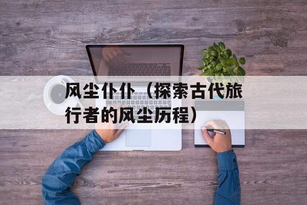 风尘仆仆（探索古代旅行者的风尘历程）-第1张图片-