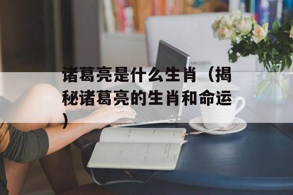 诸葛亮是什么生肖（揭秘诸葛亮的生肖和命运）-第1张图片-